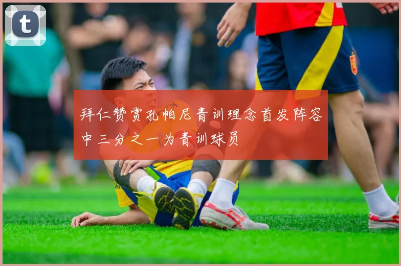 拜仁赞赏孔帕尼青训理念首发阵容中三分之一为青训球员