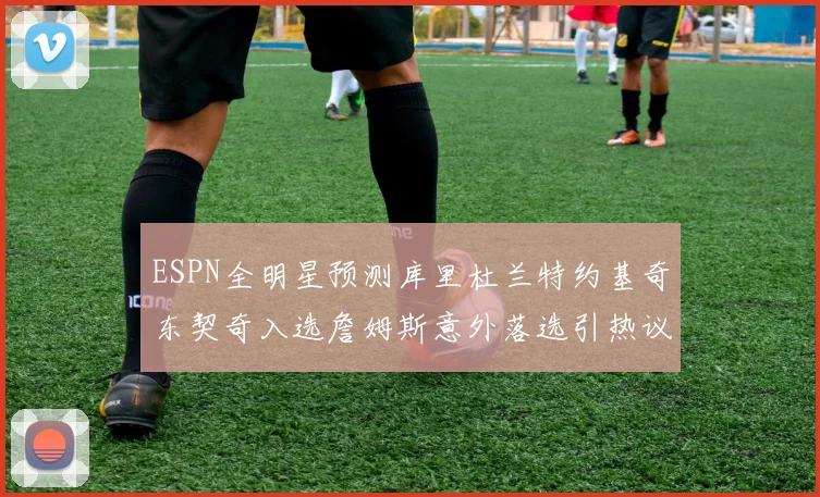 ESPN全明星预测库里杜兰特约基奇东契奇入选詹姆斯意外落选引热议
