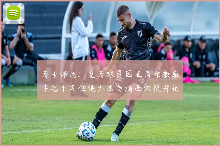 马卡评论：皇马球员因亚马尔激励斗志十足但他无法与梅西相提并论