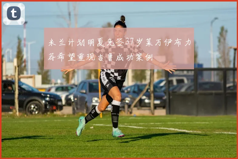 米兰计划明夏免签37岁莱万伊布力荐希望重现吉鲁成功案例