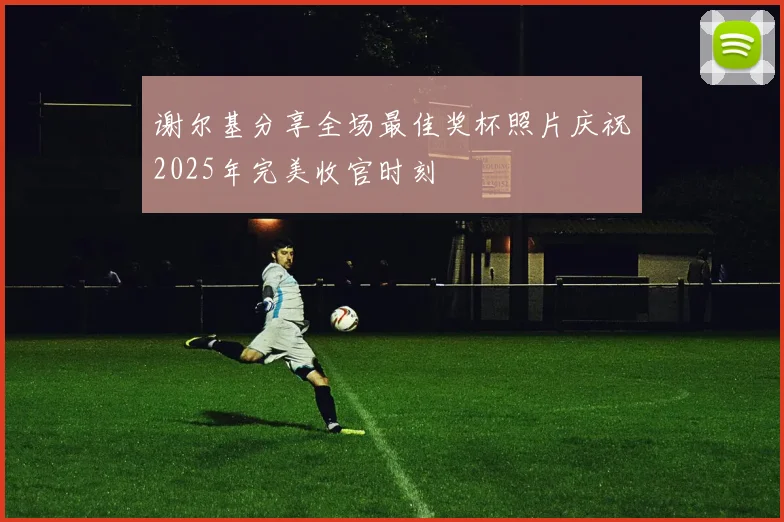 谢尔基分享全场最佳奖杯照片庆祝2025年完美收官时刻