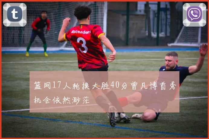 篮网17人轮换大胜40分曾凡博首秀机会依然渺茫