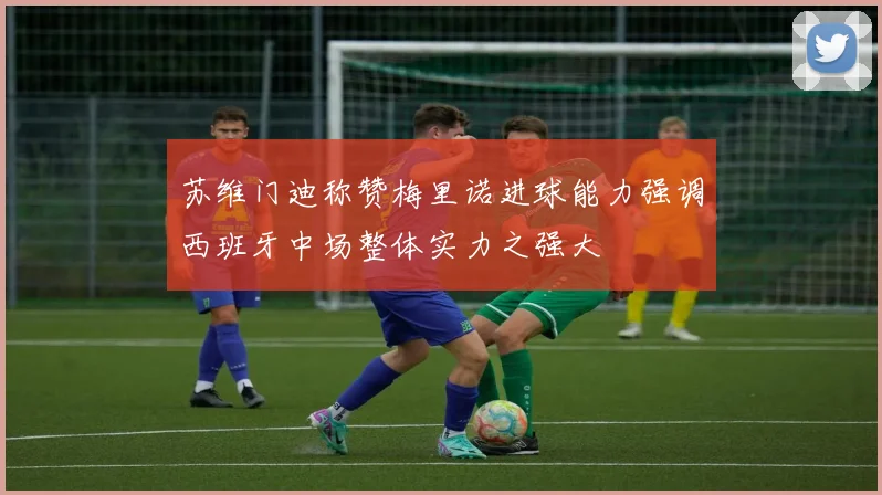苏维门迪称赞梅里诺进球能力强调西班牙中场整体实力之强大