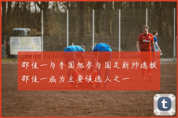 邵佳一与李国旭参与国足新帅选拔邵佳一成为主要候选人之一