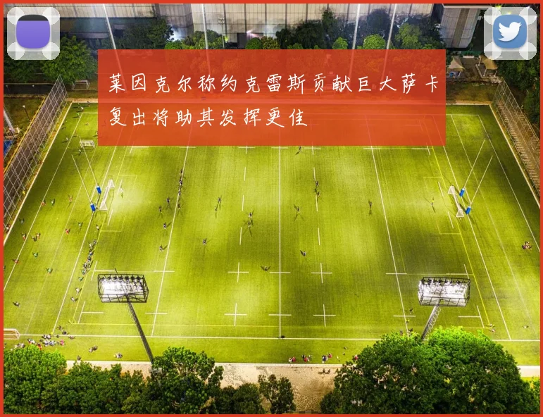 莱因克尔称约克雷斯贡献巨大萨卡复出将助其发挥更佳