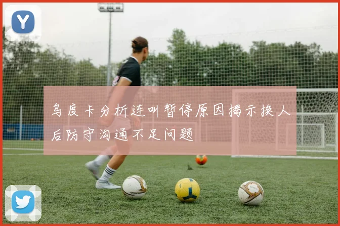乌度卡分析连叫暂停原因揭示换人后防守沟通不足问题