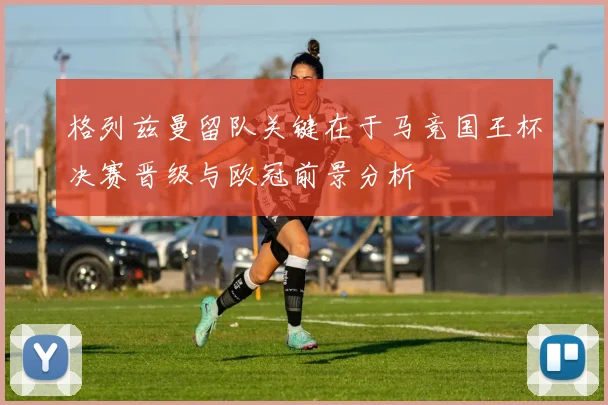 格列兹曼留队关键在于马竞国王杯决赛晋级与欧冠前景分析