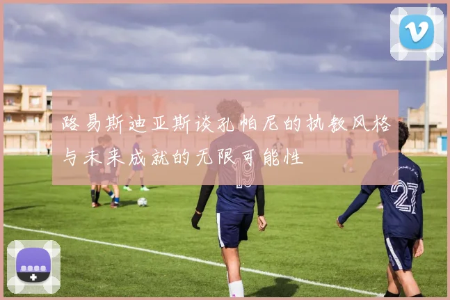 路易斯迪亚斯谈孔帕尼的执教风格与未来成就的无限可能性