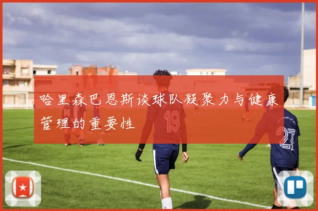哈里森巴恩斯谈球队凝聚力与健康管理的重要性