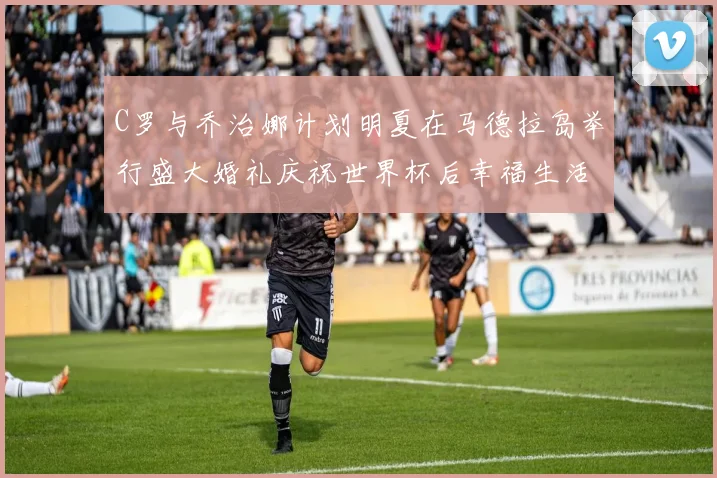 C罗与乔治娜计划明夏在马德拉岛举行盛大婚礼庆祝世界杯后幸福生活