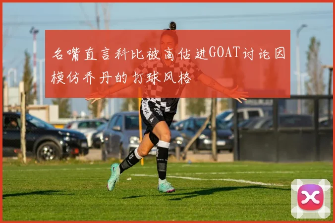 名嘴直言科比被高估进GOAT讨论因模仿乔丹的打球风格