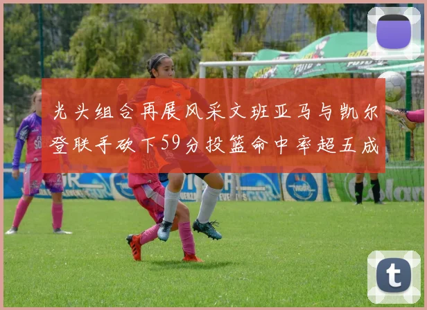 光头组合再展风采文班亚马与凯尔登联手砍下59分投篮命中率超五成