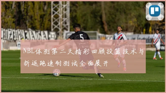 NBL体测第二天精彩回顾投篮技术与折返跑速耐测试全面展开