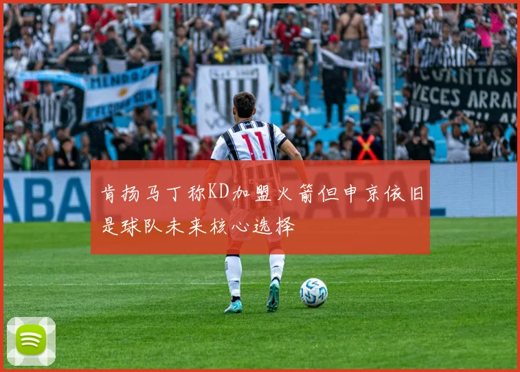 肯扬马丁称KD加盟火箭但申京依旧是球队未来核心选择