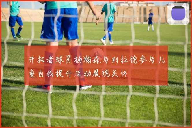 开拓者球员杨瀚森与利拉德参与儿童自我提升活动展现关怀