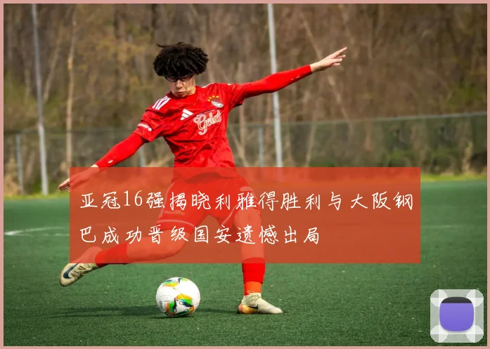 亚冠16强揭晓利雅得胜利与大阪钢巴成功晋级国安遗憾出局