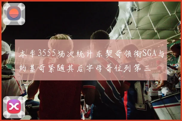 本季3555场次统计东契奇领衔SGA与约基奇紧随其后字母哥位列第三
