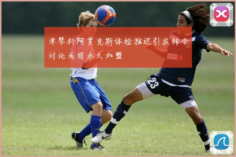 津琴科阿贾克斯体检推迟引发转会讨论或将永久加盟