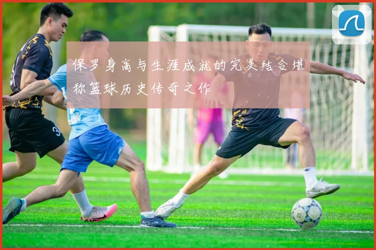 保罗身高与生涯成就的完美结合堪称篮球历史传奇之作