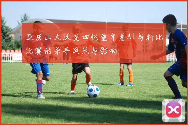 亚历山大沃克回忆童年看AI与科比比赛的杀手风范与影响