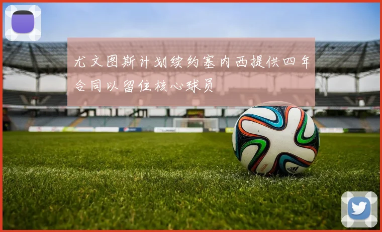 尤文图斯计划续约塞内西提供四年合同以留住核心球员