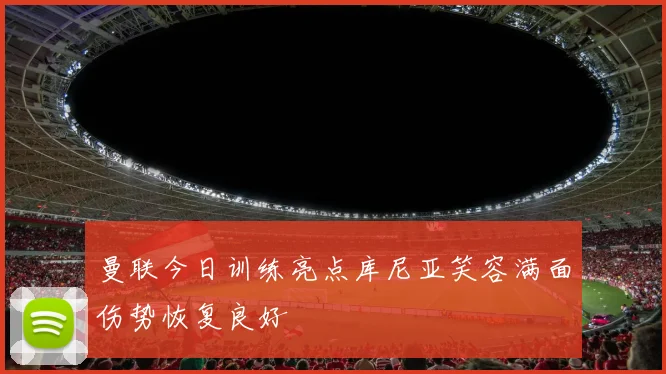 曼联今日训练亮点库尼亚笑容满面伤势恢复良好