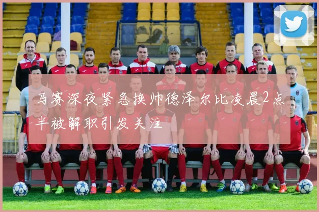 马赛深夜紧急换帅德泽尔比凌晨2点半被解职引发关注