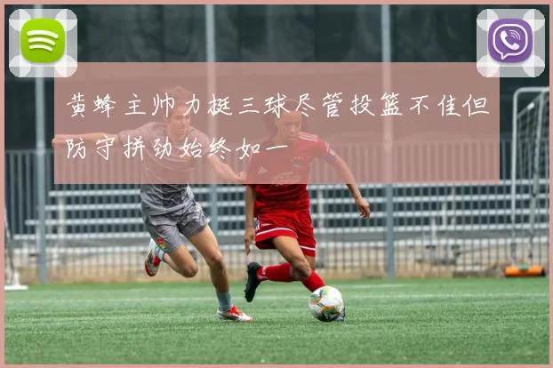 黄蜂主帅力挺三球尽管投篮不佳但防守拼劲始终如一