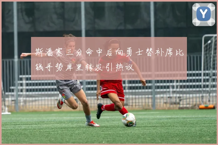 斯潘塞三分命中后向勇士替补席比钱手势库里转发引热议