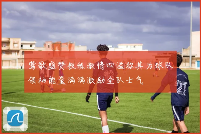 莺歌盛赞教练激情四溢称其为球队领袖能量满满激励全队士气