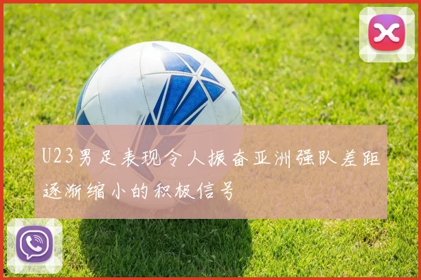 U23男足表现令人振奋亚洲强队差距逐渐缩小的积极信号