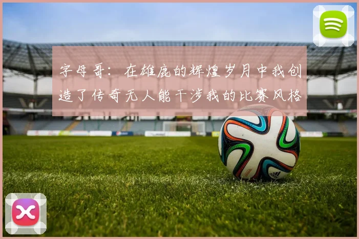 字母哥：在雄鹿的辉煌岁月中我创造了传奇无人能干涉我的比赛风格