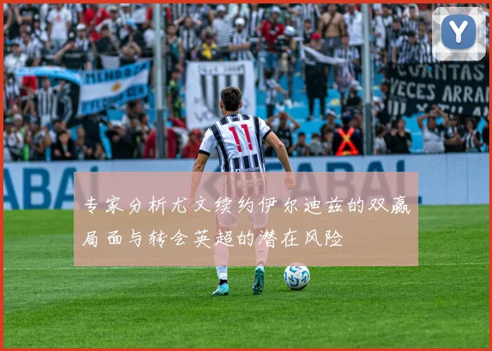 专家分析尤文续约伊尔迪兹的双赢局面与转会英超的潜在风险