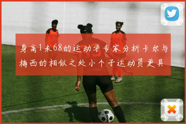 身高1米68的运动学专家分析卡尔与梅西的相似之处小个子运动员更具灵活性与敏捷性