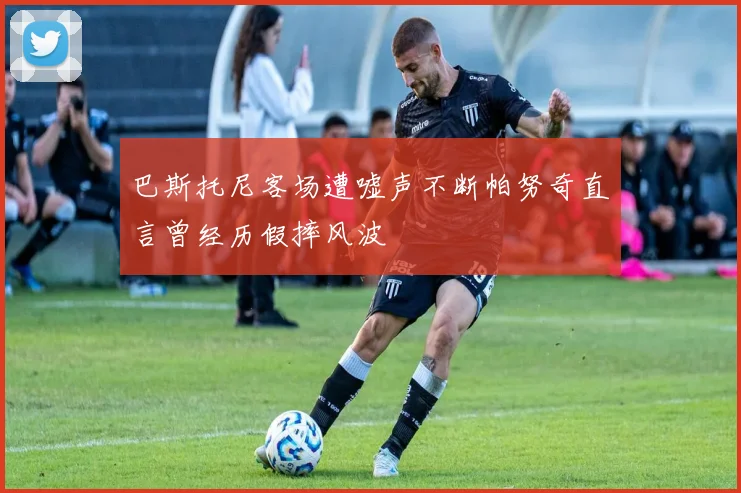 巴斯托尼客场遭嘘声不断帕努奇直言曾经历假摔风波