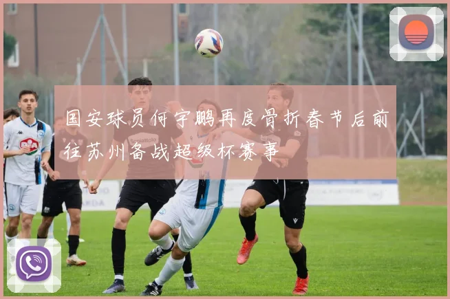 国安球员何宇鹏再度骨折春节后前往苏州备战超级杯赛事