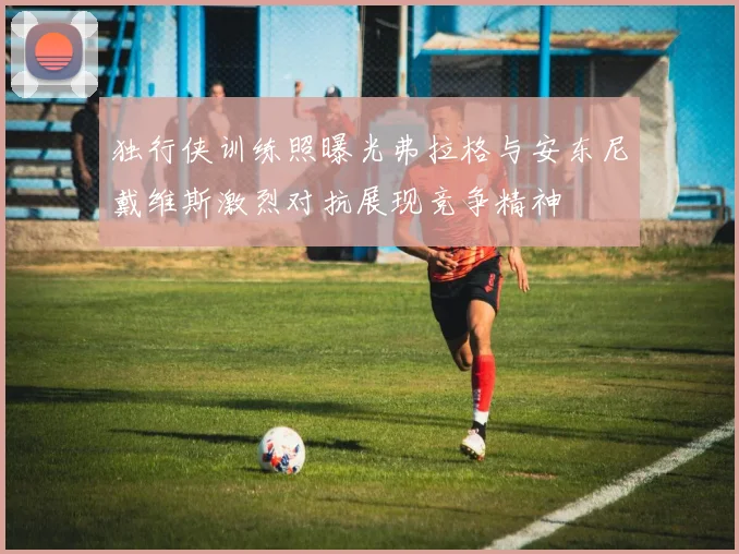 独行侠训练照曝光弗拉格与安东尼戴维斯激烈对抗展现竞争精神