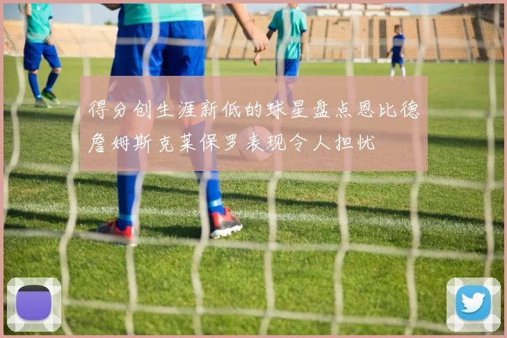 得分创生涯新低的球星盘点恩比德詹姆斯克莱保罗表现令人担忧