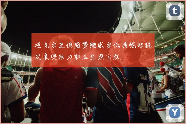 迈克尔里德盛赞鲍威尔低调崛起稳定表现助力职业生涯飞跃