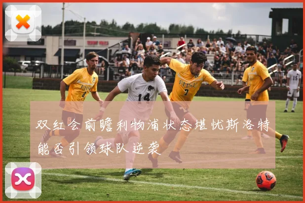双红会前瞻利物浦状态堪忧斯洛特能否引领球队逆袭