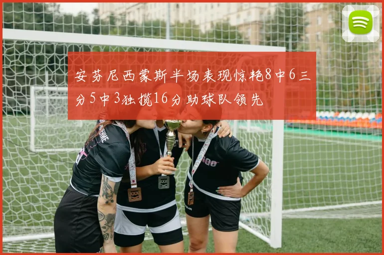 安芬尼西蒙斯半场表现惊艳8中6三分5中3独揽16分助球队领先