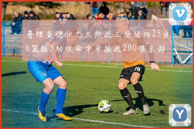 普理查德状态火热近三场场均25分6篮板5助攻命中率接近200俱乐部